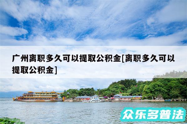 广州离职多久可以提取公积金及离职多久可以提取公积金