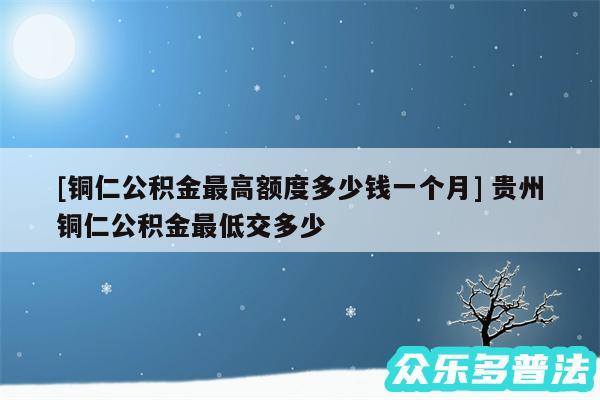 及铜仁公积金最高额度多少钱一个月 贵州铜仁公积金最低交多少