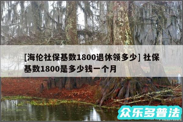 及海伦社保基数1800退休领多少 社保基数1800是多少钱一个月