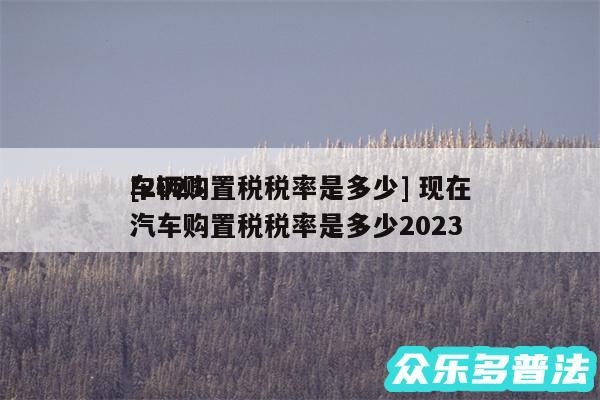 及2024
车辆购置税税率是多少 现在汽车购置税税率是多少2024
