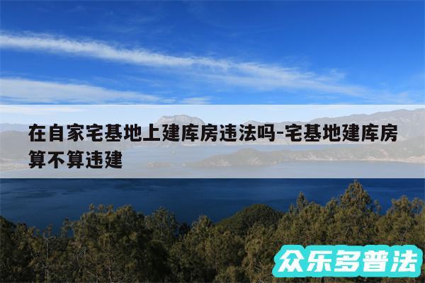 在自家宅基地上建库房违法吗-宅基地建库房算不算违建