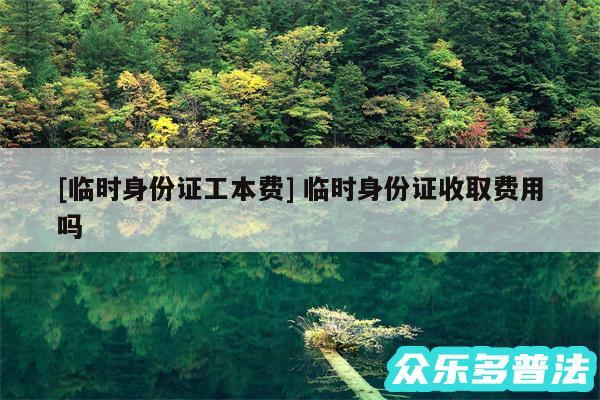 及临时身份证工本费 临时身份证收取费用吗