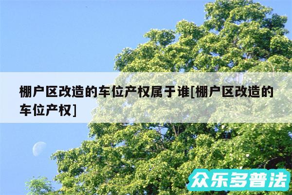 棚户区改造的车位产权属于谁及棚户区改造的车位产权