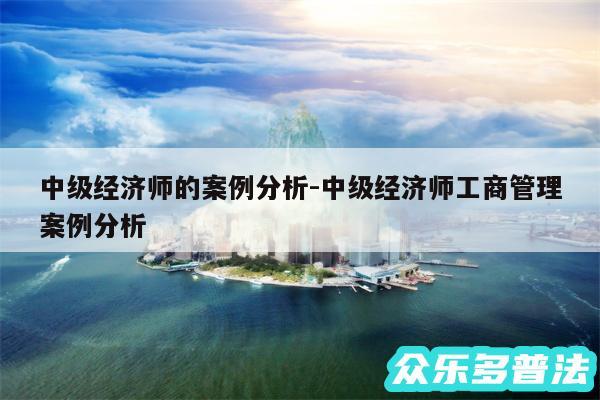 中级经济师的案例分析-中级经济师工商管理案例分析