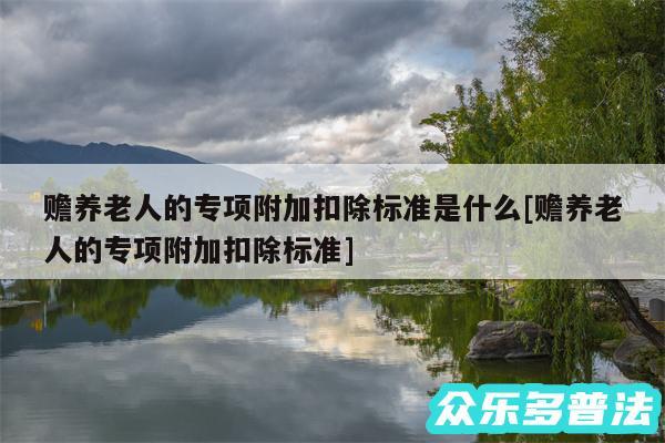 赡养老人的专项附加扣除标准是什么及赡养老人的专项附加扣除标准