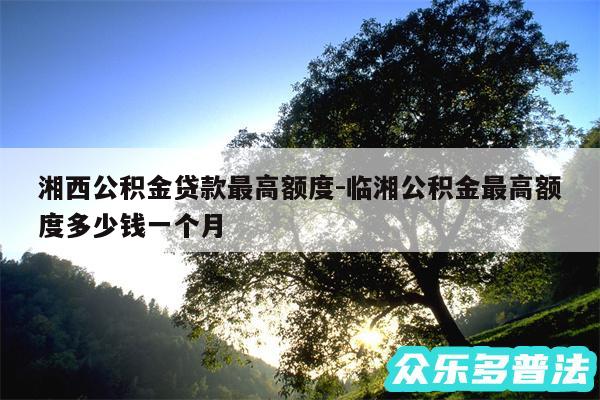 湘西公积金贷款最高额度-临湘公积金最高额度多少钱一个月