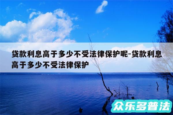 贷款利息高于多少不受法律保护呢-贷款利息高于多少不受法律保护