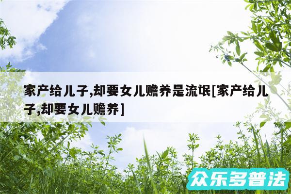 家产给儿子,却要女儿赡养是流氓及家产给儿子,却要女儿赡养