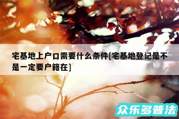 宅基地上户口需要什么条件及宅基地登记是不是一定要户籍在