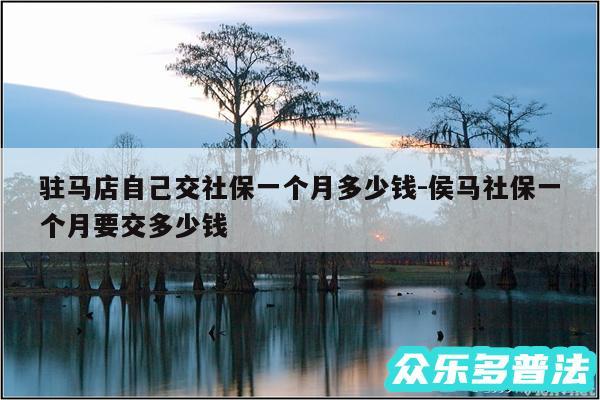 驻马店自己交社保一个月多少钱-侯马社保一个月要交多少钱