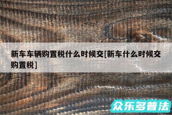 新车车辆购置税什么时候交及新车什么时候交购置税