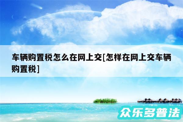 车辆购置税怎么在网上交及怎样在网上交车辆购置税