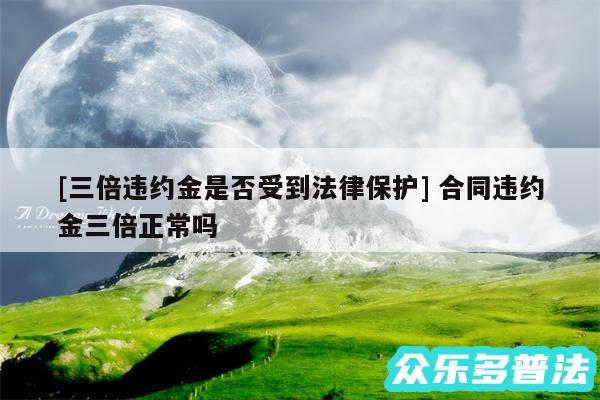 及三倍违约金是否受到法律保护 合同违约金三倍正常吗