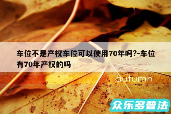 车位不是产权车位可以使用70年吗?-车位有70年产权的吗