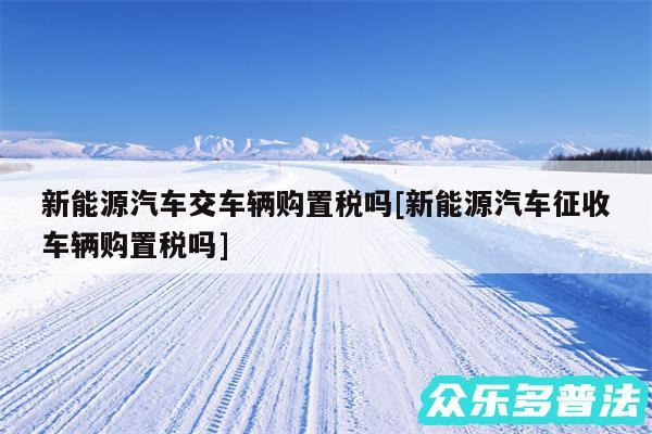 新能源汽车交车辆购置税吗及新能源汽车征收车辆购置税吗
