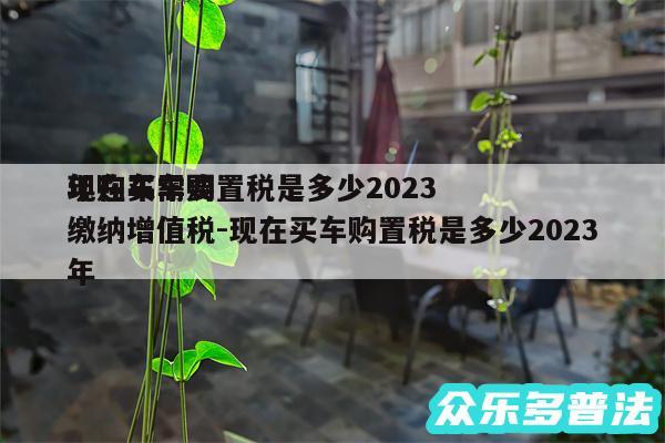 现在买车购置税是多少2024
年购车需要缴纳增值税-现在买车购置税是多少2024
年