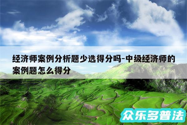 经济师案例分析题少选得分吗-中级经济师的案例题怎么得分