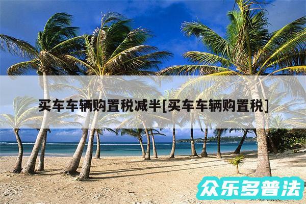 买车车辆购置税减半及买车车辆购置税