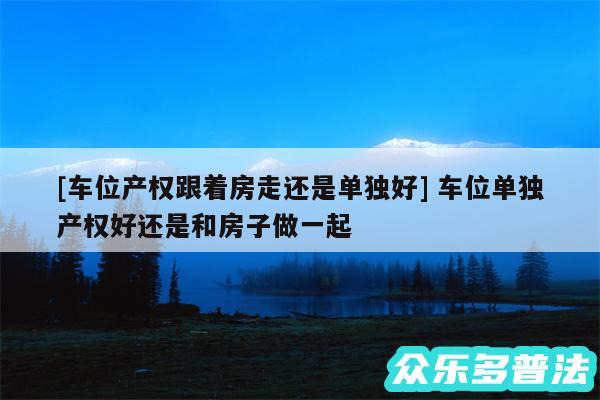 及车位产权跟着房走还是单独好 车位单独产权好还是和房子做一起