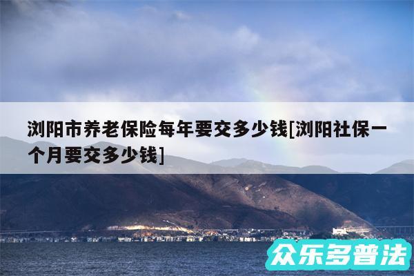 浏阳市养老保险每年要交多少钱及浏阳社保一个月要交多少钱