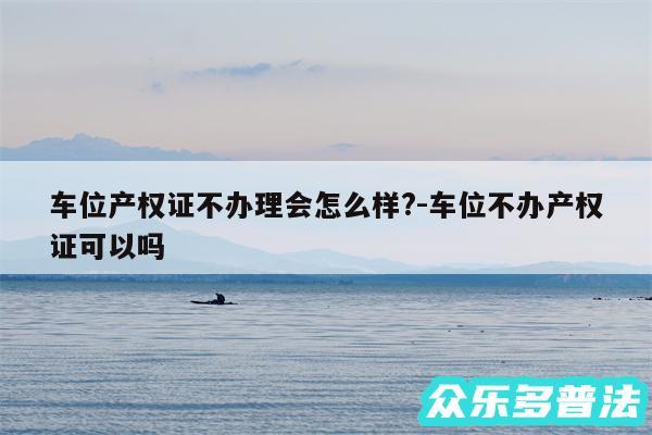 车位产权证不办理会怎么样?-车位不办产权证可以吗