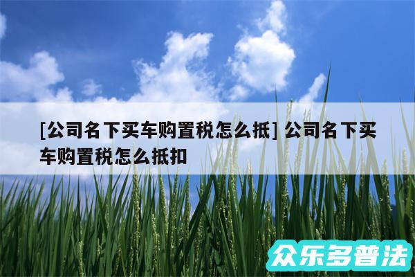 及公司名下买车购置税怎么抵 公司名下买车购置税怎么抵扣