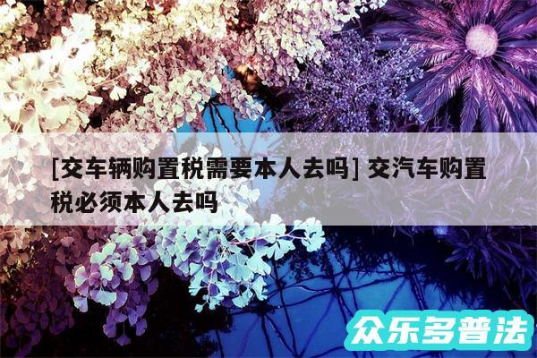 及交车辆购置税需要本人去吗 交汽车购置税必须本人去吗