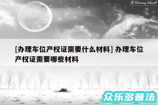 及办理车位产权证需要什么材料 办理车位产权证需要哪些材料