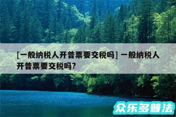 及一般纳税人开普票要交税吗 一般纳税人开普票要交税吗?