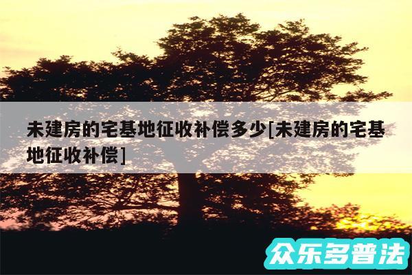 未建房的宅基地征收补偿多少及未建房的宅基地征收补偿