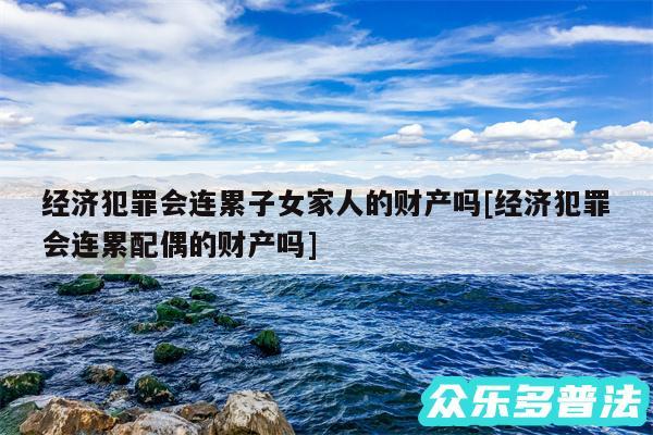 经济犯罪会连累子女家人的财产吗及经济犯罪会连累配偶的财产吗