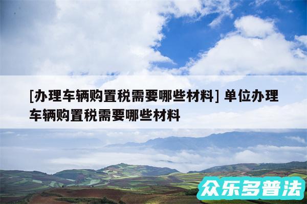 及办理车辆购置税需要哪些材料 单位办理车辆购置税需要哪些材料