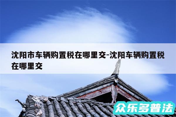 沈阳市车辆购置税在哪里交-沈阳车辆购置税在哪里交