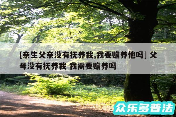 及亲生父亲没有抚养我,我要赡养他吗 父母没有抚养我 我需要赡养吗