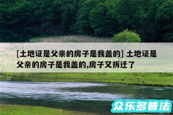 及土地证是父亲的房子是我盖的 土地证是父亲的房子是我盖的,房子又拆迁了