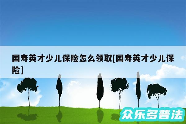 国寿英才少儿保险怎么领取及国寿英才少儿保险