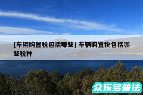 及车辆购置税包括哪些 车辆购置税包括哪些税种