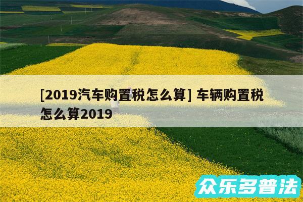 及2019汽车购置税怎么算 车辆购置税怎么算2019