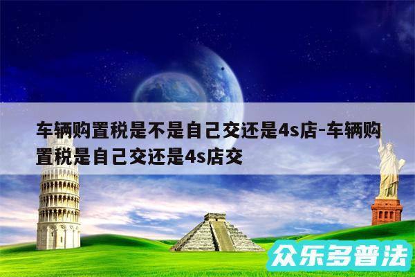 车辆购置税是不是自己交还是4s店-车辆购置税是自己交还是4s店交