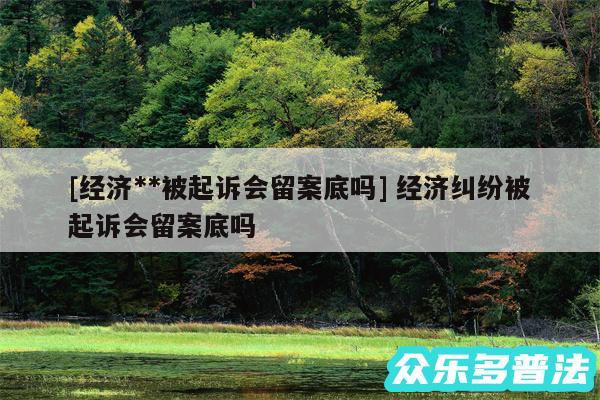 及经济**被起诉会留案底吗 经济纠纷被起诉会留案底吗