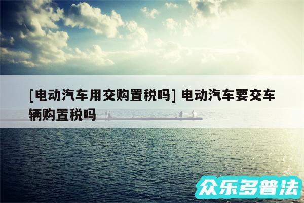 及电动汽车用交购置税吗 电动汽车要交车辆购置税吗