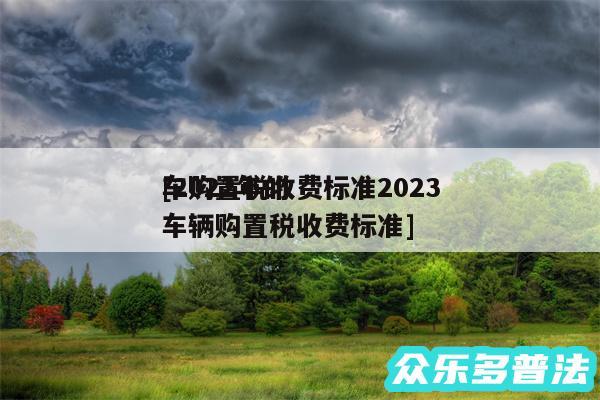 车购置税收费标准2024
及2024年的车辆购置税收费标准