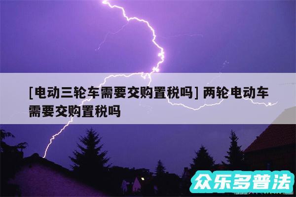 及电动三轮车需要交购置税吗 两轮电动车需要交购置税吗