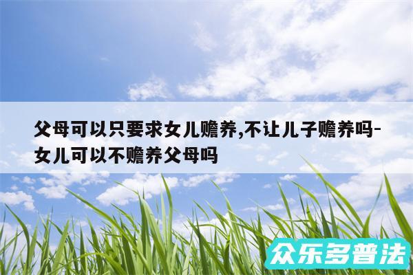 父母可以只要求女儿赡养,不让儿子赡养吗-女儿可以不赡养父母吗