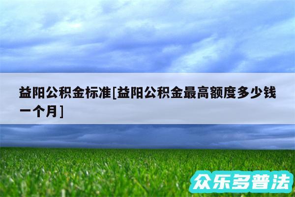 益阳公积金标准及益阳公积金最高额度多少钱一个月