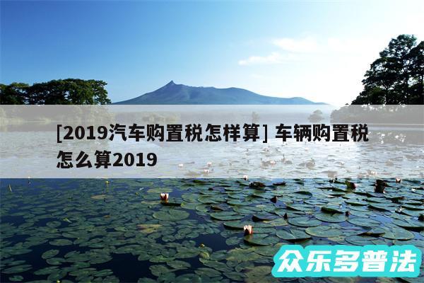 及2019汽车购置税怎样算 车辆购置税怎么算2019