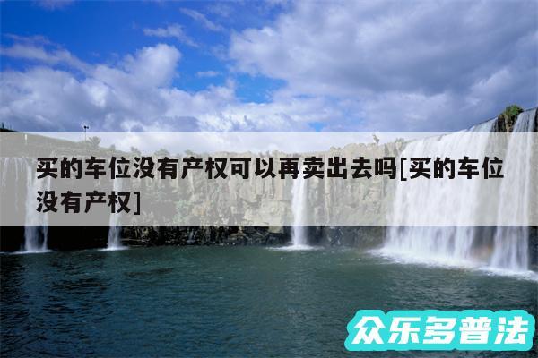 买的车位没有产权可以再卖出去吗及买的车位没有产权