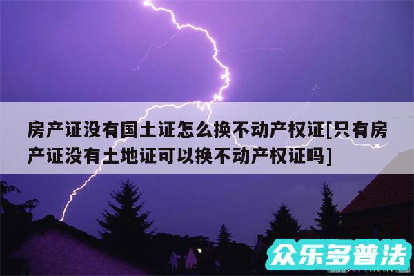 房产证没有国土证怎么换不动产权证及只有房产证没有土地证可以换不动产权证吗