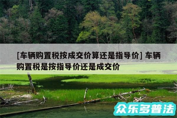 及车辆购置税按成交价算还是指导价 车辆购置税是按指导价还是成交价