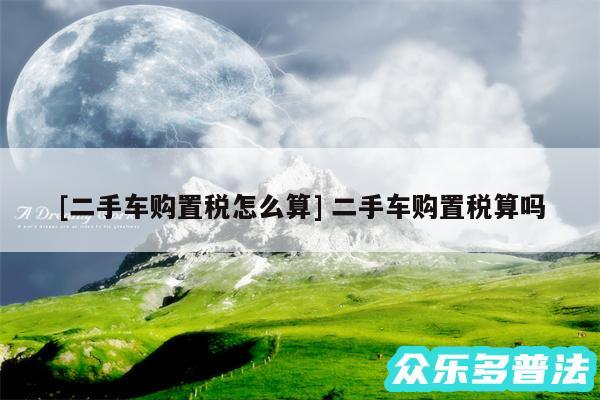 及二手车购置税怎么算 二手车购置税算吗